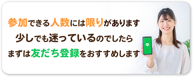参加できる人数には限りがあります。少しでも迷っているのでしたらまずは友だち登録をおすすめします
