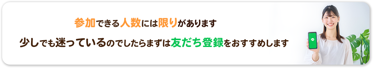 参加できる人数には限りがあります。少しでも迷っているのでしたらまずは友だち登録をおすすめします